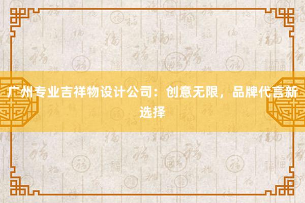 广州专业吉祥物设计公司：创意无限，品牌代言新选择